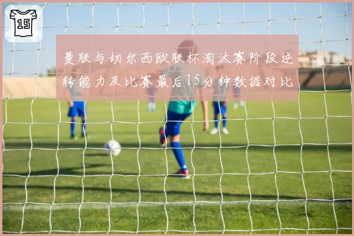 曼联与切尔西欧联杯淘汰赛阶段逆转能力及比赛最后15分钟数据对比