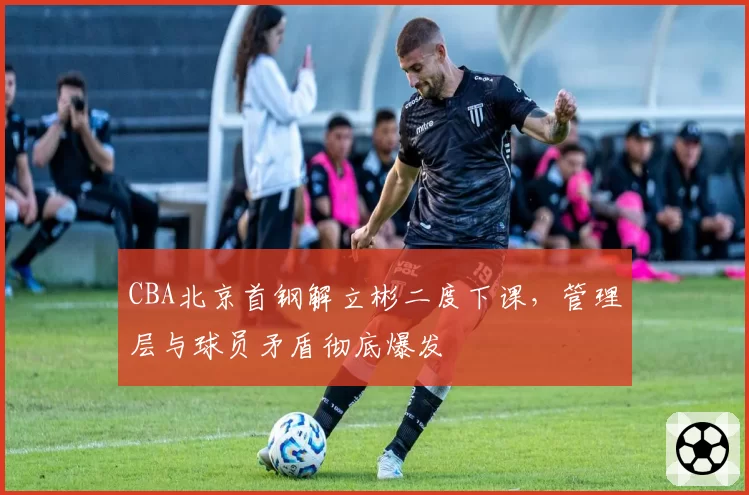 CBA北京首钢解立彬二度下课,管理层与球员矛盾彻底爆发