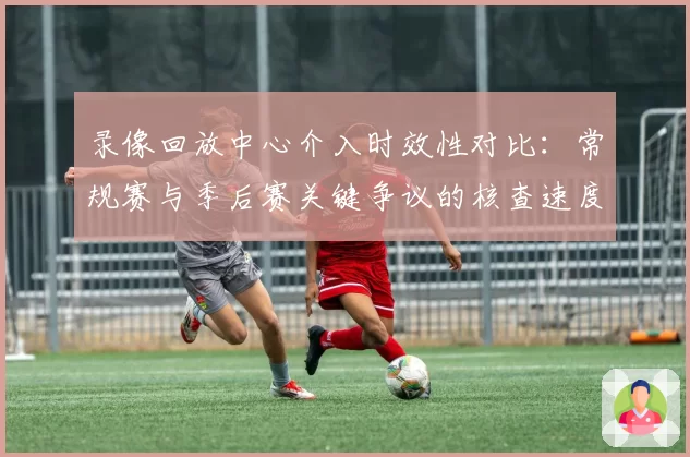 录像回放中心介入时效性对比:常规赛与季后赛关键争议的核查速度