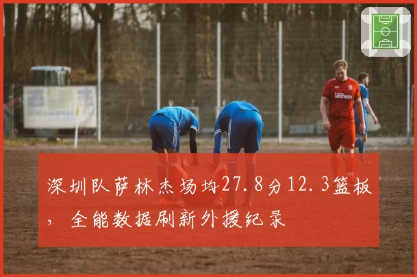 深圳队萨林杰场均27.8分12.3篮板,全能数据刷新外援纪录