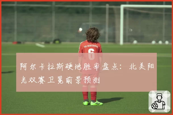 阿尔卡拉斯硬地胜率盘点：北美阳光双赛卫冕前景预测