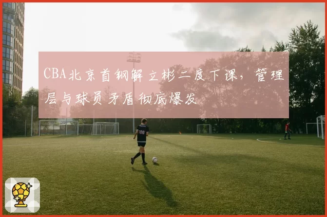 CBA北京首钢解立彬二度下课,管理层与球员矛盾彻底爆发