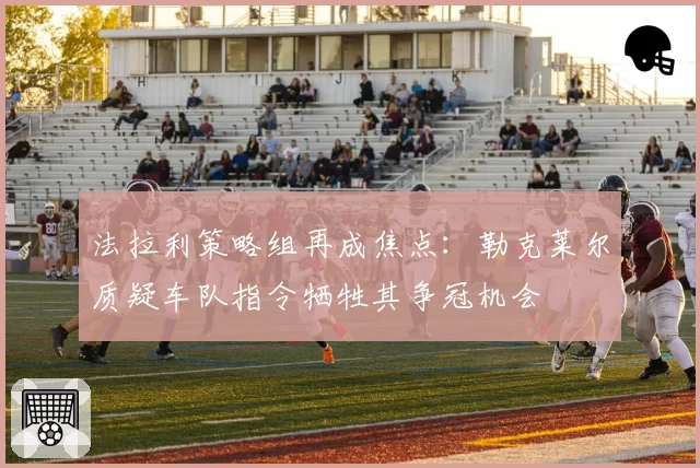 法拉利策略组再成焦点：勒克莱尔质疑车队指令牺牲其争冠机会