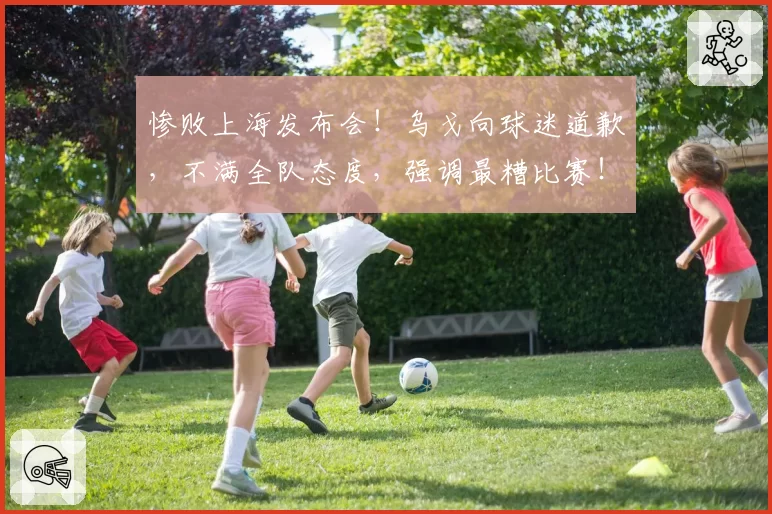 惨败上海发布会！乌戈向球迷道歉，不满全队态度，强调最糟比赛！