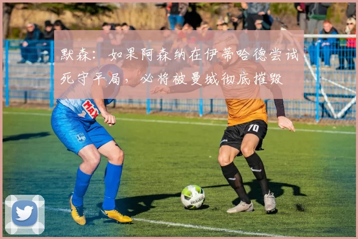 默森：如果阿森纳在伊蒂哈德尝试死守平局，必将被曼城彻底摧毁