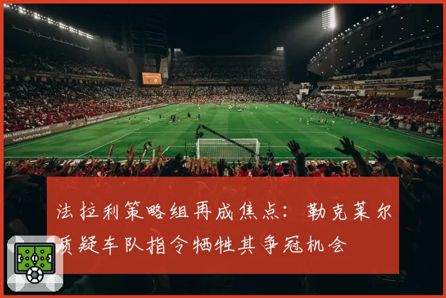 法拉利策略组再成焦点：勒克莱尔质疑车队指令牺牲其争冠机会