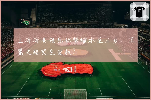 上海海港领先优势缩水至三分,卫冕之路突生变数?