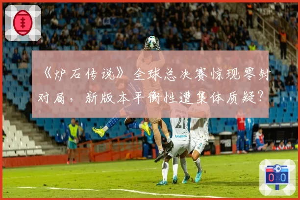 《炉石传说》全球总决赛惊现零封对局,新版本平衡性遭集体质疑?