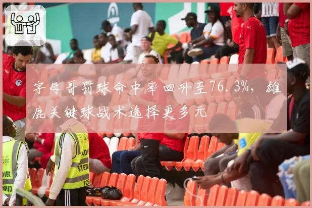 字母哥罚球命中率回升至76.3%，雄鹿关键球战术选择更多元