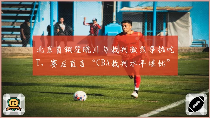 北京首钢翟晓川与裁判激烈争执吃T，赛后直言“CBA裁判水平堪忧”