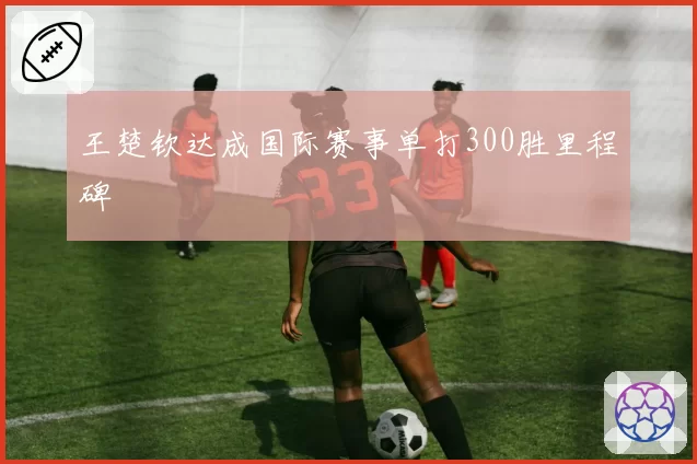 王楚钦达成国际赛事单打300胜里程碑
