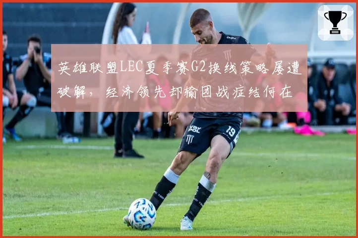 英雄联盟LEC夏季赛G2换线策略屡遭破解,经济领先却输团战症结何在?