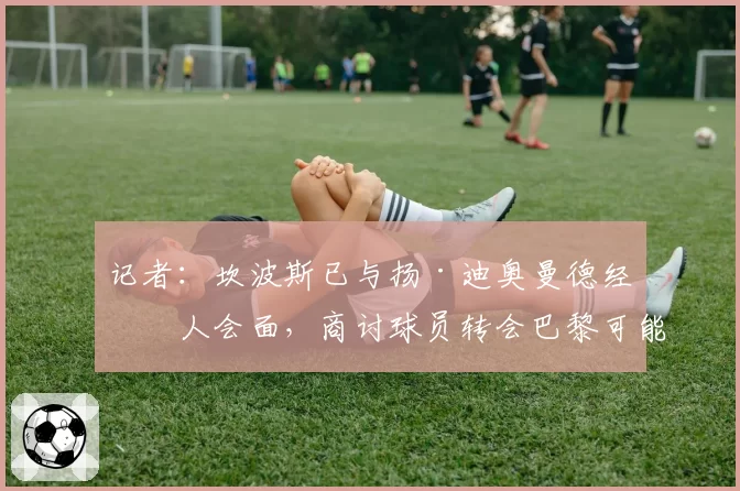 记者：坎波斯已与扬·迪奥曼德经纪人会面，商讨球员转会巴黎可能