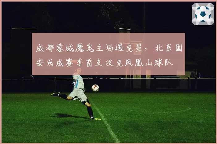 成都蓉城魔鬼主场遇克星，北京国安或成赛季首支攻克凤凰山球队