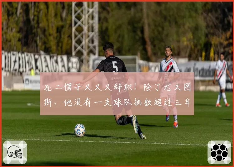 孔二愣子又又又辞职！除了尤文图斯，他没有一支球队执教超过三年