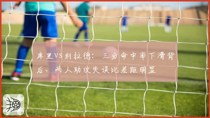 库里vs利拉德：三分命中率下滑背后，两人助攻失误比差距明显