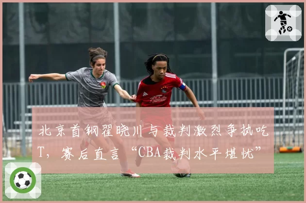 北京首钢翟晓川与裁判激烈争执吃T，赛后直言“CBA裁判水平堪忧”