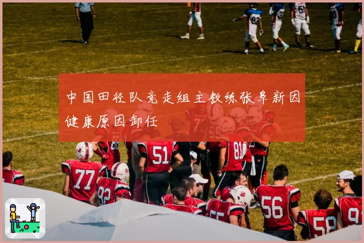 中国田径队竞走组主教练张阜新因健康原因卸任