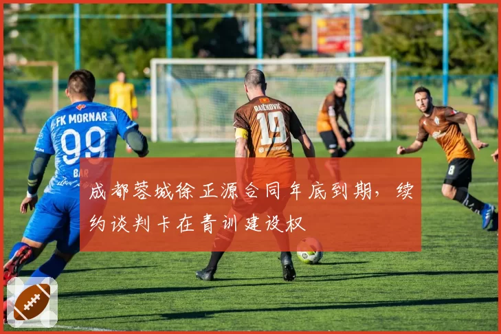 成都蓉城徐正源合同年底到期，续约谈判卡在青训建设权