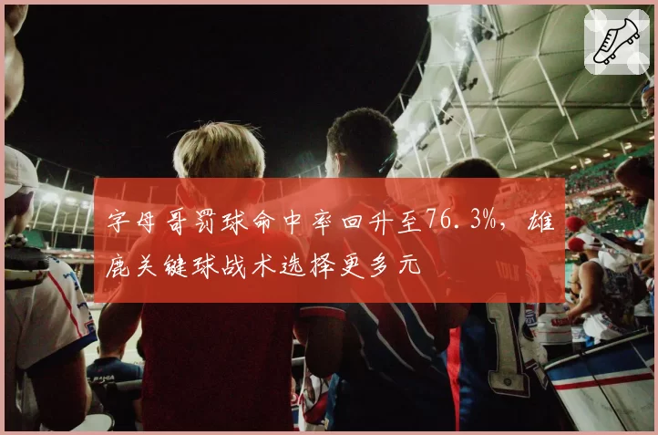 字母哥罚球命中率回升至76.3%，雄鹿关键球战术选择更多元