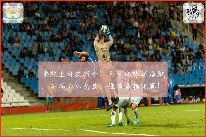 惨败上海发布会！乌戈向球迷道歉，不满全队态度，强调最糟比赛！