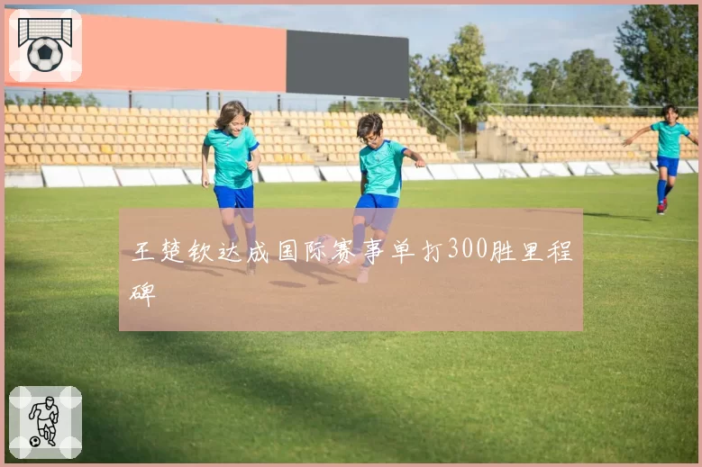 王楚钦达成国际赛事单打300胜里程碑