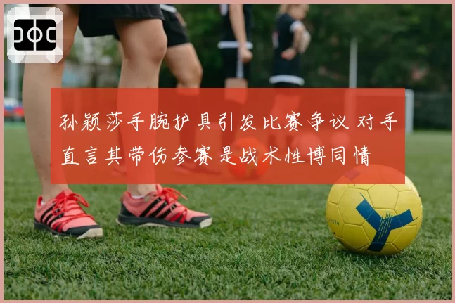 孙颖莎手腕护具引发比赛争议 对手直言其带伤参赛是战术性博同情