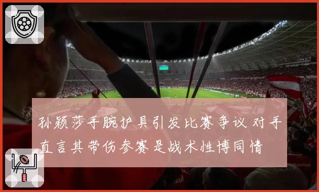 孙颖莎手腕护具引发比赛争议 对手直言其带伤参赛是战术性博同情